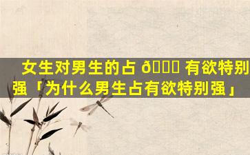 女生对男生的占 🐛 有欲特别强「为什么男生占有欲特别强」